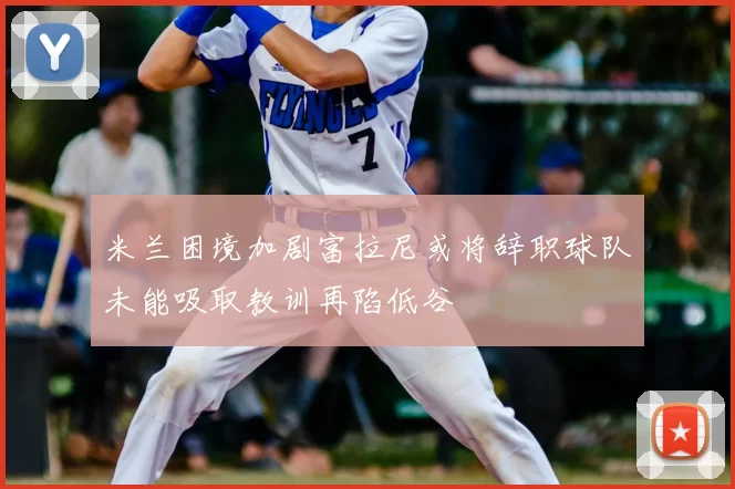 米兰困境加剧富拉尼或将辞职球队未能吸取教训再陷低谷