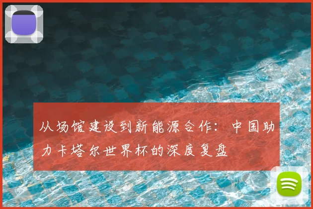 从场馆建设到新能源合作:中国助力卡塔尔世界杯的深度复盘