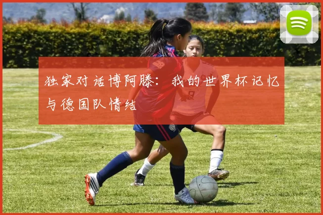 独家对话博阿滕：我的世界杯记忆与德国队情结