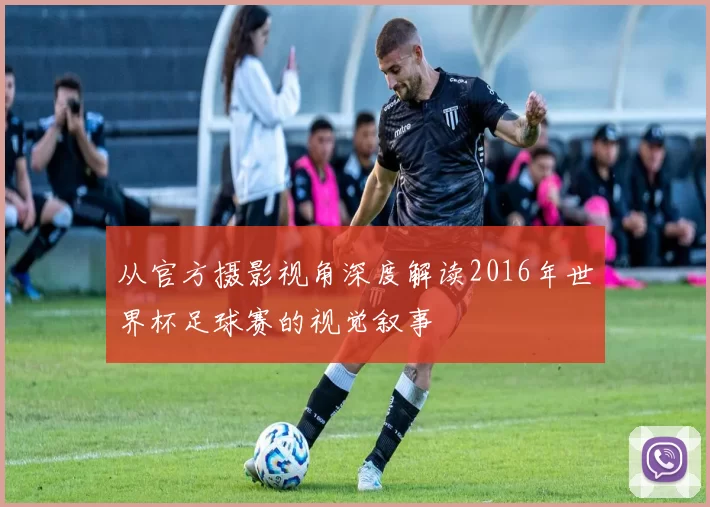 从官方摄影视角深度解读2016年世界杯足球赛的视觉叙事