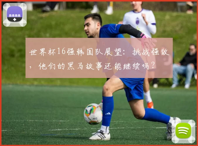 世界杯16强韩国队展望:挑战强敌,他们的黑马故事还能继续吗?