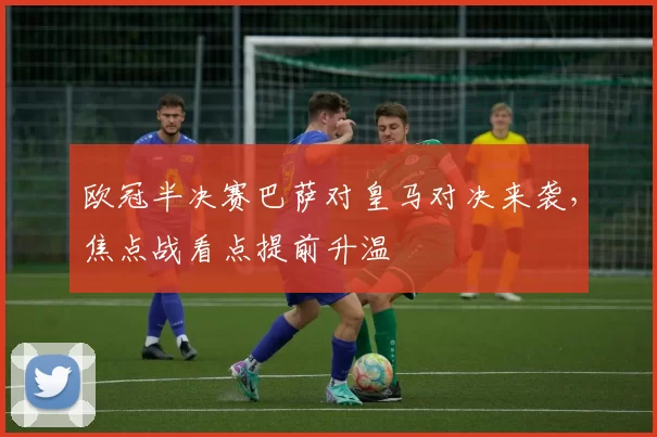 欧冠半决赛巴萨对皇马对决来袭，焦点战看点提前升温