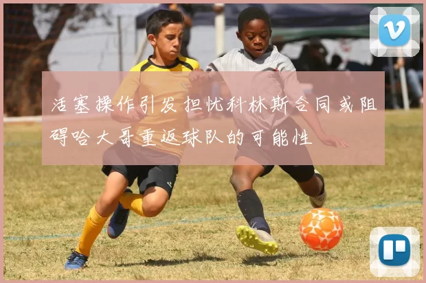 活塞操作引发担忧科林斯合同或阻碍哈大哥重返球队的可能性