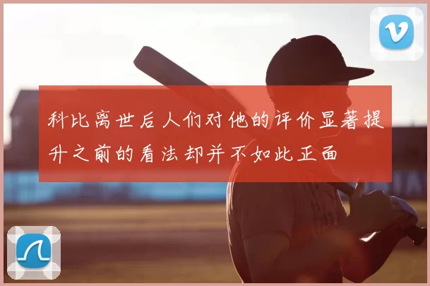 科比离世后人们对他的评价显著提升之前的看法却并不如此正面