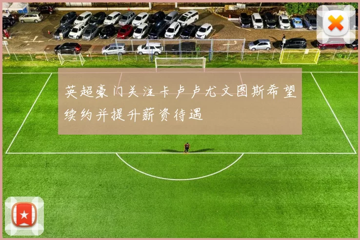 英超豪门关注卡卢卢尤文图斯希望续约并提升薪资待遇