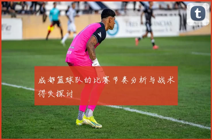 成都篮球队的比赛节奏分析与战术得失探讨