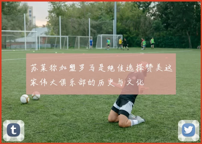 苏莱称加盟罗马是绝佳选择赞美这家伟大俱乐部的历史与文化