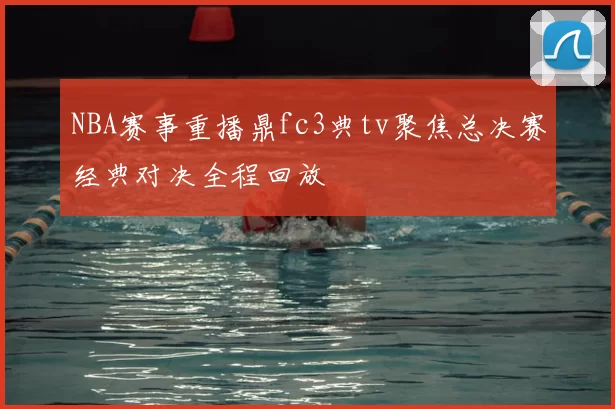 NBA赛事重播鼎fc3典tv聚焦总决赛经典对决全程回放
