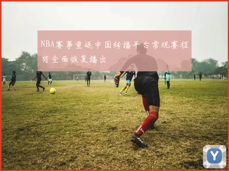 NBA赛事重返中国转播平台常规赛程将全面恢复播出