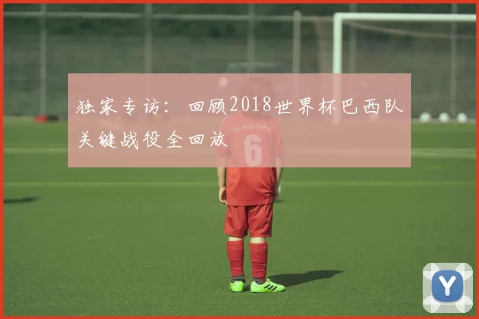 独家专访:回顾2018世界杯巴西队关键战役全回放