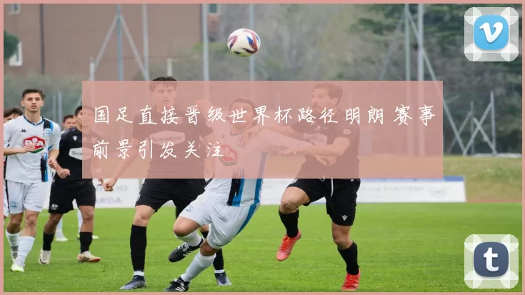 国足直接晋级世界杯路径明朗 赛事前景引发关注