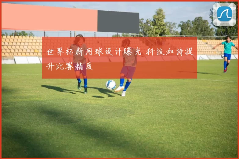 世界杯新用球设计曝光 科技加持提升比赛精度