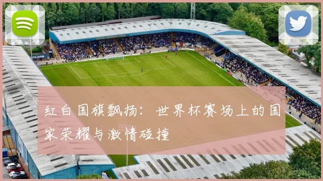 红白国旗飘扬：世界杯赛场上的国家荣耀与激情碰撞