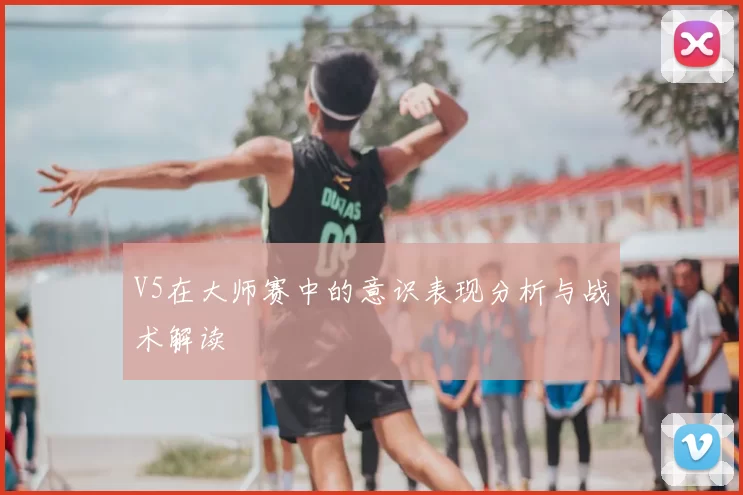 V5在大师赛中的意识表现分析与战术解读