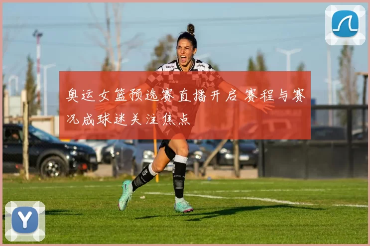 奥运女篮预选赛直播开启 赛程与赛况成球迷关注焦点
