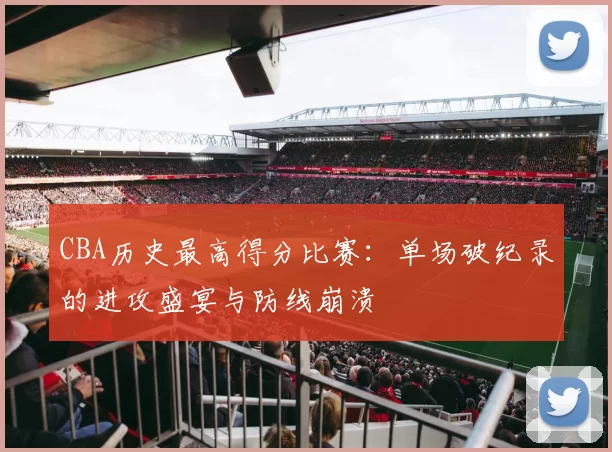 CBA历史最高得分比赛：单场破纪录的进攻盛宴与防线崩溃