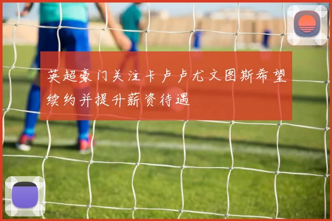 英超豪门关注卡卢卢尤文图斯希望续约并提升薪资待遇