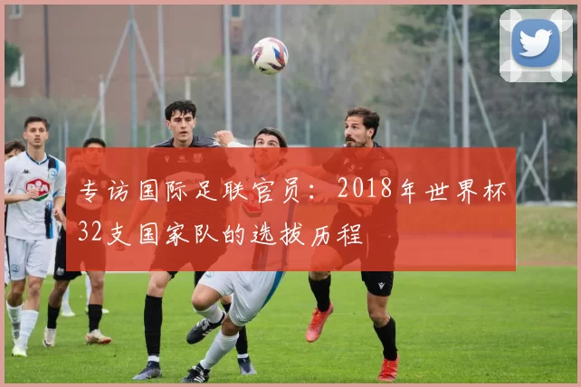 专访国际足联官员：2018年世界杯32支国家队的选拔历程