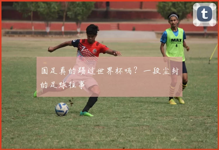 国足真的踢过世界杯吗？一段尘封的足球往事