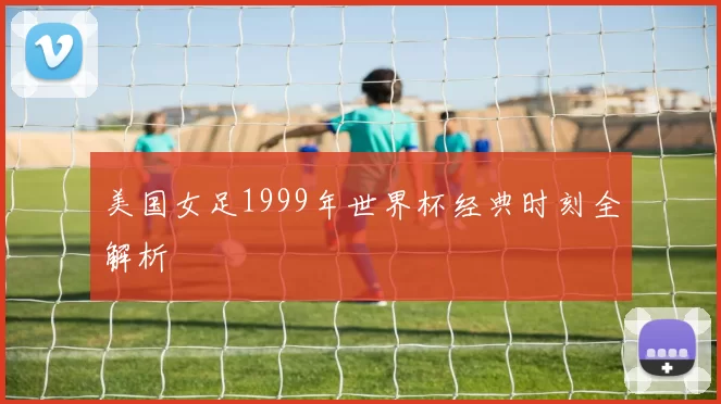 美国女足1999年世界杯经典时刻全解析