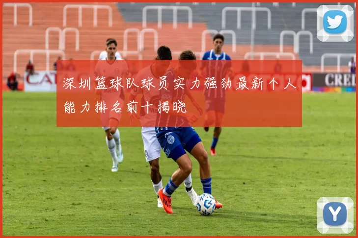 深圳篮球队球员实力强劲最新个人能力排名前十揭晓