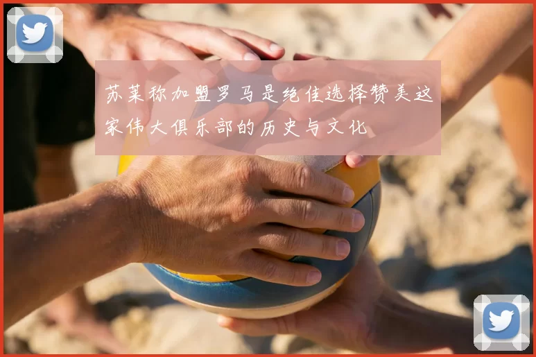 苏莱称加盟罗马是绝佳选择赞美这家伟大俱乐部的历史与文化
