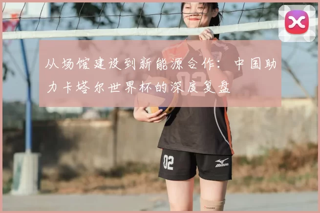 从场馆建设到新能源合作：中国助力卡塔尔世界杯的深度复盘