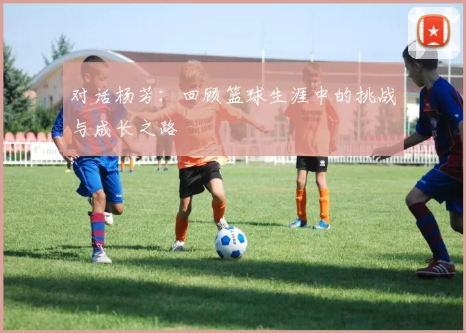 对话杨芳:回顾篮球生涯中的挑战与成长之路