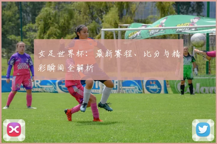 女足世界杯：最新赛程、比分与精彩瞬间全解析