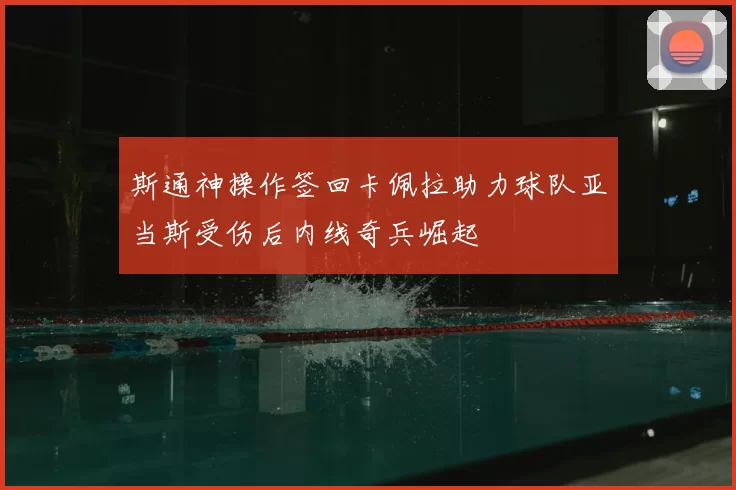 斯通神操作签回卡佩拉助力球队亚当斯受伤后内线奇兵崛起