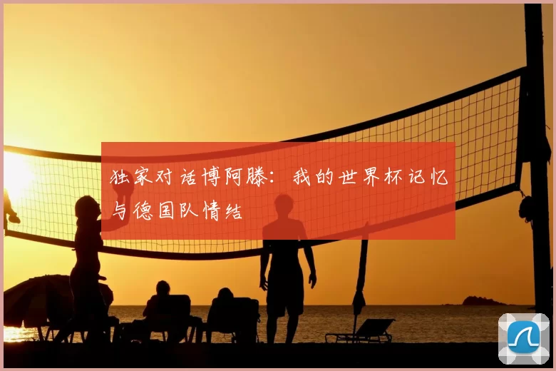 独家对话博阿滕：我的世界杯记忆与德国队情结