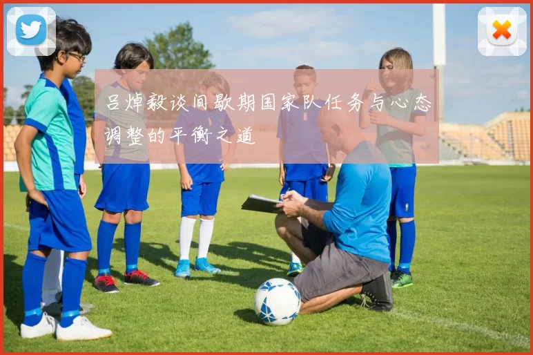 吕焯毅谈间歇期国家队任务与心态调整的平衡之道