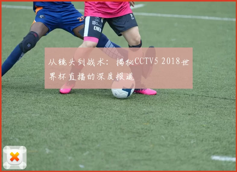 从镜头到战术:揭秘CCTV5 2018世界杯直播的深度报道