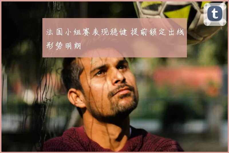 法国小组赛表现稳健 提前锁定出线形势明朗