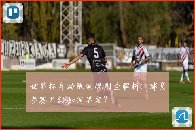 世界杯年龄限制规则全解析:球员参赛年龄如何界定?