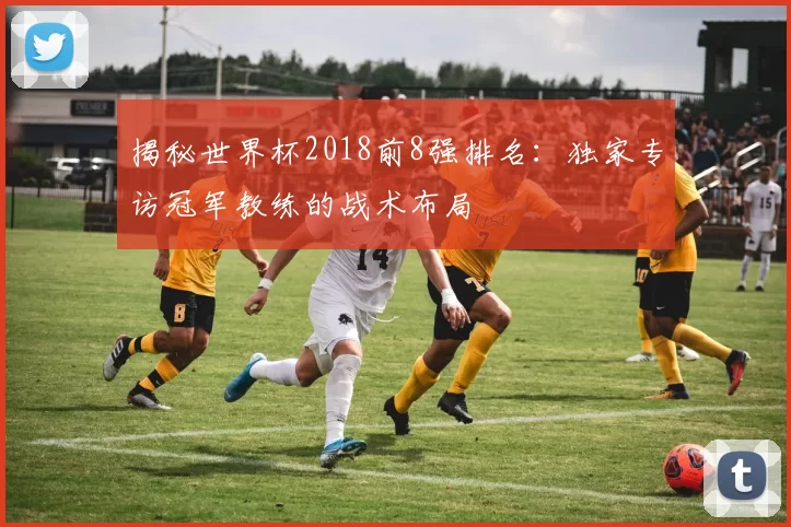 揭秘世界杯2018前8强排名:独家专访冠军教练的战术布局