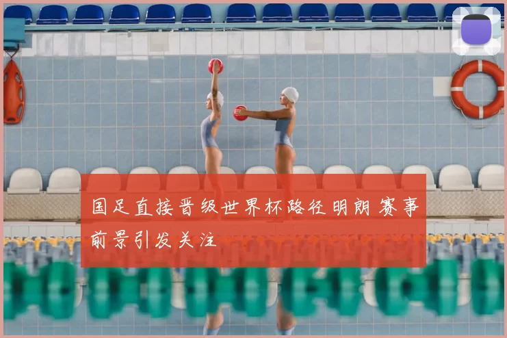 国足直接晋级世界杯路径明朗 赛事前景引发关注