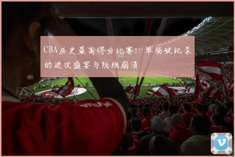 CBA历史最高得分比赛：单场破纪录的进攻盛宴与防线崩溃