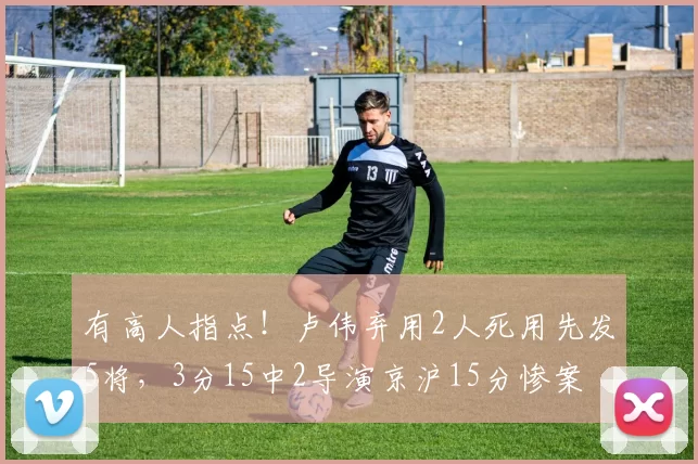 有高人指点！卢伟弃用2人死用先发5将，3分15中2导演京沪15分惨案