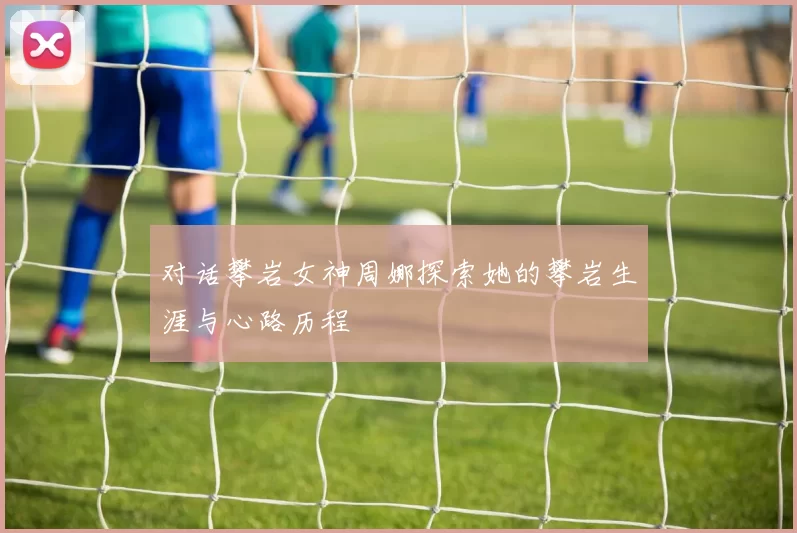 对话攀岩女神周娜探索她的攀岩生涯与心路历程