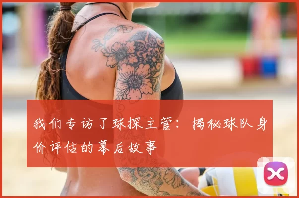 我们专访了球探主管：揭秘球队身价评估的幕后故事
