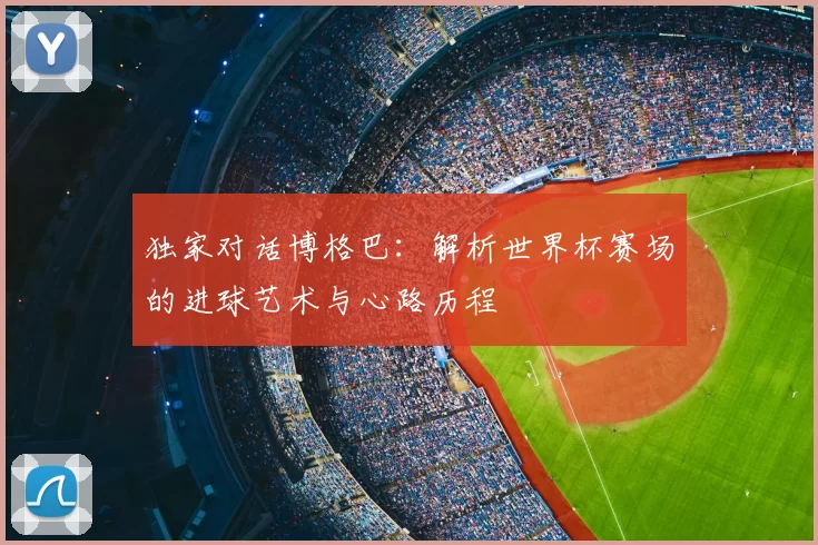 独家对话博格巴：解析世界杯赛场的进球艺术与心路历程