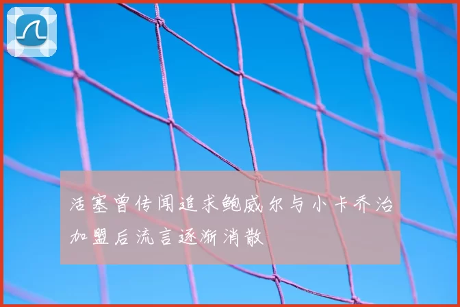 活塞曾传闻追求鲍威尔与小卡乔治加盟后流言逐渐消散