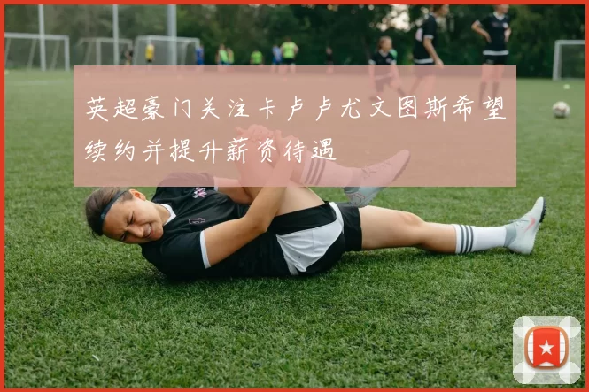 英超豪门关注卡卢卢尤文图斯希望续约并提升薪资待遇