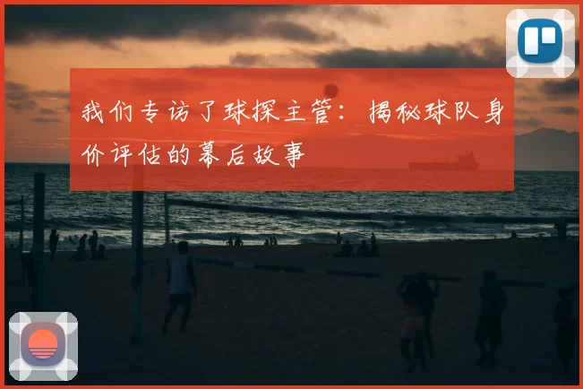 我们专访了球探主管：揭秘球队身价评估的幕后故事