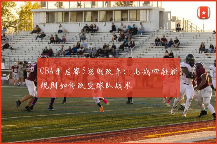 CBA季后赛5场制改革：七战四胜新规则如何改变球队战术