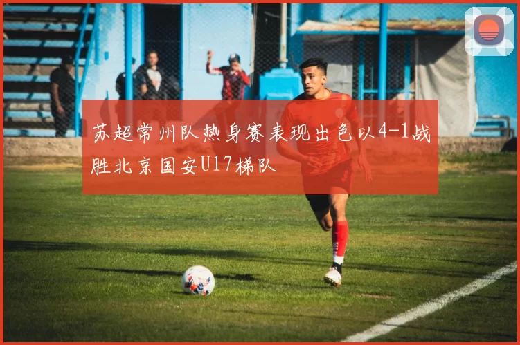 苏超常州队热身赛表现出色以4-1战胜北京国安U17梯队