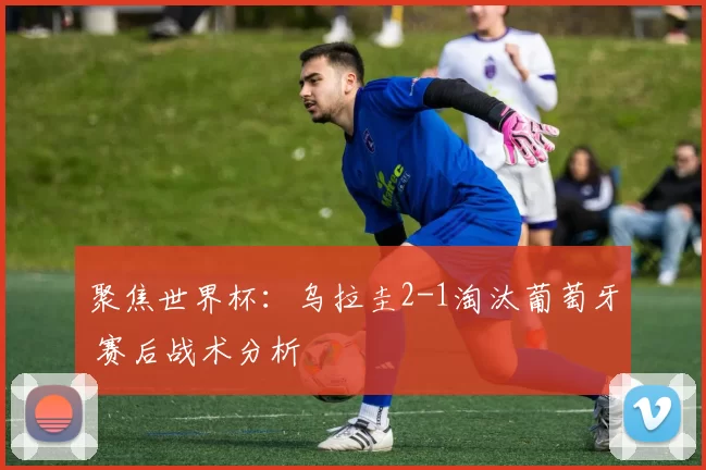 聚焦世界杯：乌拉圭2-1淘汰葡萄牙 赛后战术分析