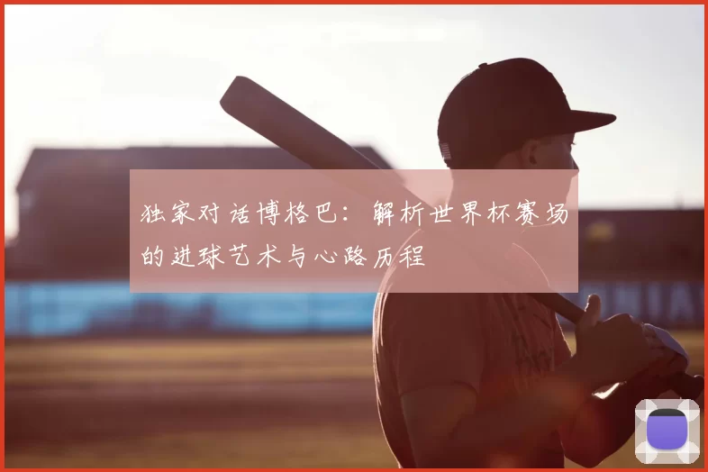 独家对话博格巴：解析世界杯赛场的进球艺术与心路历程