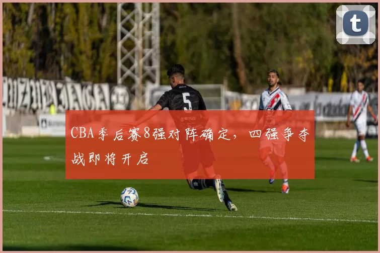CBA季后赛8强对阵确定,四强争夺战即将开启